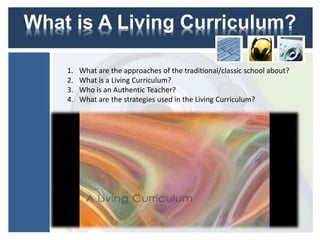 What is A Living Curriculum?
1. What are the approaches of the traditional/classic school about?
2. What is a Living Curriculum?
3. Who is an Authentic Teacher?
4. What are the strategies used in the Living Curriculum?
 