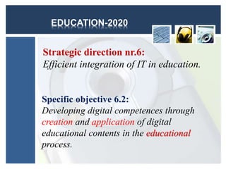 EDUCATION-2020
Strategic direction nr.6:
Efficient integration of IT in education.
Specific objective 6.2:
Developing digital competences through
creation and application of digital
educational contents in the educational
process.
 