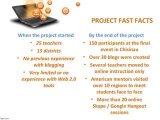 PROJECT FAST FACTS
When the project started
• 25 teachers
• 15 districts
• No previous experience
with blogging
• Very limited or no
experience with Web 2.0
tools
By the end of the project
• 150 participants at the final
event in Chisinau
• Over 30 blogs were created
• Several teachers moved to
online instruction only
• American mentors visited
over 10 regions to meet
students face to face
• More than 20 online
Skype / Google Hangout
sessions
 