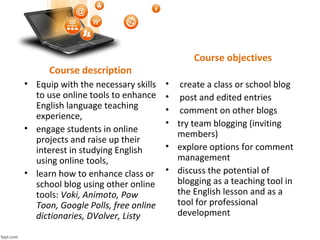 Course description
• Equip with the necessary skills
to use online tools to enhance
English language teaching
experience,
• engage students in online
projects and raise up their
interest in studying English
using online tools,
• learn how to enhance class or
school blog using other online
tools: Voki, Animoto, Pow
Toon, Google Polls, free online
dictionaries, DVolver, Listy
Course objectives
• create a class or school blog
• post and edited entries
• comment on other blogs
• try team blogging (inviting
members)
• explore options for comment
management
• discuss the potential of
blogging as a teaching tool in
the English lesson and as a
tool for professional
development
 