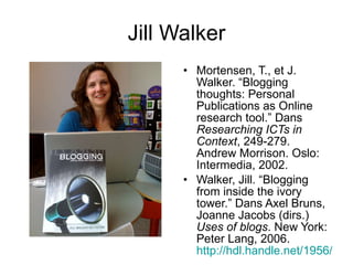 Jill Walker Mortensen, T., et J. Walker. “Blogging thoughts: Personal Publications as Online research tool.” Dans  Researching ICTs in Context , 249-279. Andrew Morrison. Oslo: Intermedia, 2002.   Walker, Jill. “Blogging from inside the ivory tower.” Dans Axel Bruns, Joanne Jacobs (dirs.)  Uses of blogs . New York: Peter Lang, 2006.  http://hdl.handle.net/1956/1846 .   