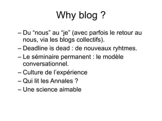 Why blog ? Du “nous” au “je” (avec parfois le retour au nous, via les blogs collectifs). Deadline is dead : de nouveaux ryhtmes. Le séminaire permanent : le modèle conversationnel. Culture de l’expérience Qui lit les Annales ? Une science aimable 