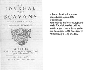 « La publication française reproduisait un modèle d’échanges épistolaires manuscrits, typique de la République des Lettres, quelque peu cancanier et porté sur l’actualité » J.C. Guédon, In Oldenbourg’s long shadow. 