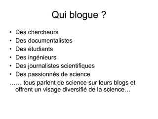 Qui blogue ? Des chercheurs Des documentalistes Des étudiants Des ingénieurs Des journalistes scientifiques Des passionnés de science ……  tous parlent de science sur leurs blogs et offrent un visage diversifié de la science… 