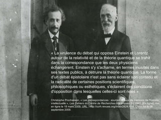 « La virulence du débat qui opposa Einstein et Lorentz autour de la relativité et de la théorie quantique se trahit dans la correspondance que les deux physiciens échangèrent. Einstein s'y s'acharne, en termes inusités dans ses textes publics, à détruire la théorie quantique. La forme d'un débat épistolaire n'est pas sans éclairer son contenu et la radicalité de certaines positions scientifiques, philosophiques ou esthétiques, s'éclairent des conditions d'opposition dans lesquelles celles-ci sont nées » Christophe Prochasson, « Les correspondances : sources et lieux de mémoire de l'histoire intellectuelle »,  Les Cahiers du Centre de Recherches Historiques , 8 | 1991, [En ligne], mis en ligne le 18 mars 2009. URL : http://ccrh.revues.org/index2824.html. Consulté le 08 septembre 2009.   