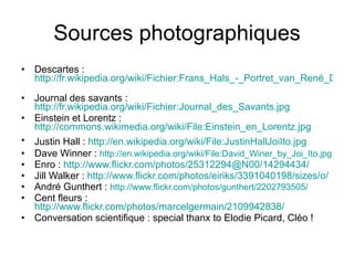 Sources photographiques Descartes :  http://fr.wikipedia.org/wiki/Fichier:Frans_Hals_-_Portret_van_René_Descartes.jpg   Journal des savants :  http://fr.wikipedia.org/wiki/Fichier:Journal_des_Savants.jpg   Einstein et Lorentz :  http://commons.wikimedia.org/wiki/File:Einstein_en_Lorentz.jpg   Justin Hall :  http://en.wikipedia.org/wiki/File:JustinHallJoiIto.jpg   Dave Winner :  http://en.wikipedia.org/wiki/File:David_Winer_by_Joi_Ito.jpg   Enro :  http://www.flickr.com/photos/25312294@N00/14294434/ Jill Walker :  http://www.flickr.com/photos/eiriks/3391040198/sizes/o/   André Gunthert :  http://www.flickr.com/photos/gunthert/2202793505/   Cent fleurs :  http://www.flickr.com/photos/marcelgermain/2109942838/ Conversation scientifique : special thanx to Elodie Picard, Cléo ! 