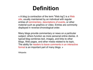 « A blog (a contraction of the term "Web log") is a  Web site , usually maintained by an individual with regular entries of  commentary, descriptions of events , or other material such as graphics or video. Entries are commonly displayed in reverse-chronological order.  Many blogs provide commentary or news on a particular subject; others function as more personal online diaries. A typical blog combines text, images, and links to other blogs, Web pages, and other media related to its topic. The ability for  readers to leave comments in an interactive format  is an important part of many blogs. » Wikipedia  Definition 