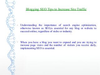 Blogging SEO Tips to Increase Site Traffic
●
Understanding the importance of search engine optimization,
otherwise known as SEO,is essential for any blog or website to
succeed online, regardless of niche or industry.
●
When you have a blog you want to expand and you are trying to
increase page views and the number of visitors you receive daily,
implementing SEO is essential.
 