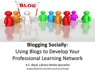 Blogging Socially:
 Using Blogs to Develop Your
Professional Learning Network
     K.C. Boyd, Library Media Specialist
     Images/Diagrams provided courtesy of Google
 
