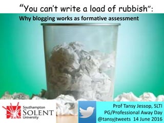“You can’t write a load of rubbish”:
Why blogging works as formative assessment
Prof Tansy Jessop, SLTI
PG/Professional Away Day
@tansyjtweets 14 June 2016
 