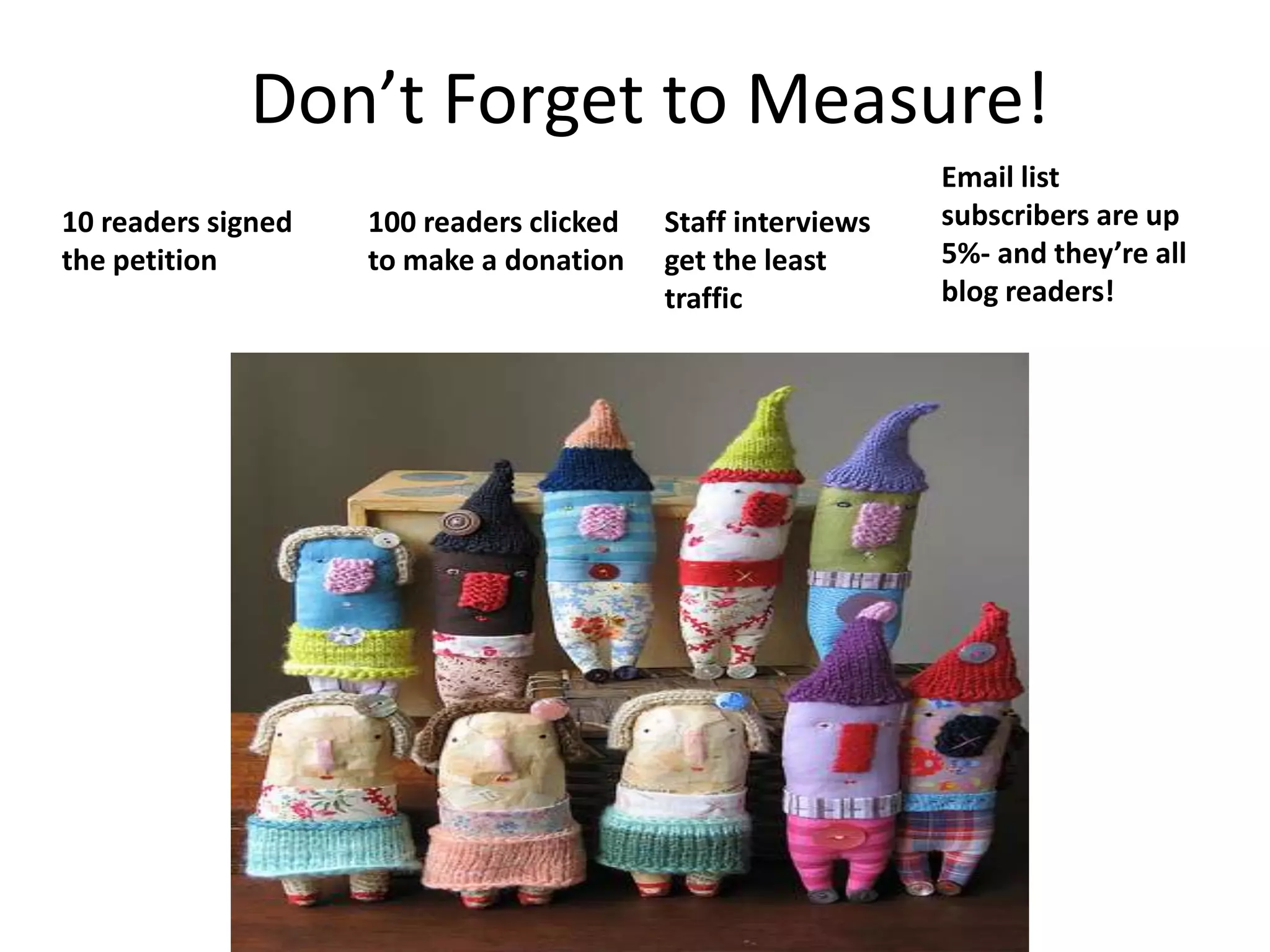 Don’t Forget to Measure!Email list subscribers are up 5%- and they’re all blog readers!10 readers signed the petition100 readers clicked to make a donationStaff interviews get the least traffic