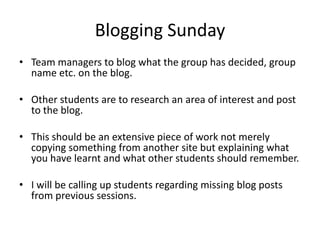 Blogging Sunday
• Team managers to blog what the group has decided, group
  name etc. on the blog.

• Other students are to research an area of interest and post
  to the blog.

• This should be an extensive piece of work not merely
  copying something from another site but explaining what
  you have learnt and what other students should remember.

• I will be calling up students regarding missing blog posts
  from previous sessions.
 