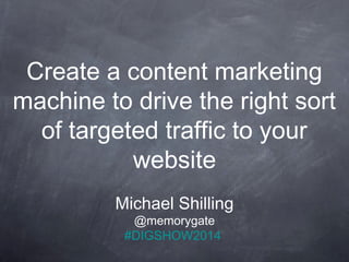 Create a content marketing 
machine to drive the right sort 
of targeted traffic to your 
website 
Michael Shilling 
@memorygate 
#DIGSHOW2014 
 