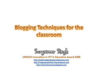 Blogging Techniques for the classroom Suryaveer Singh UNESCO Innovation in ICT in Education Award 2008  http://exploringgeography.wikispaces.com http://mygeographylearning.blogspot.com http://ictinclassrooms.blogspot.com 