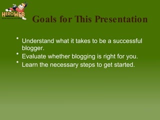 Goals for This Presentation Understand what it takes to be a successful blogger. Evaluate whether blogging is right for you. Learn the necessary steps to get started. 