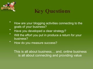Key Questions How are your blogging activities connecting to the goals of your business? Have you developed a clear strategy? Will the effort you put in produce a return for your business? How do you measure success? This is all about business… and, online business is all about connecting and providing value 