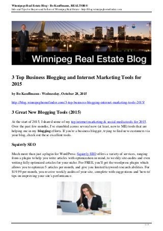 Winnipegs Real Estate Blog - Bo Kauffmann, REALTOR®
Info and Tips for Buyers and Sellers of Winnipeg Real Estate - http://blog.winnipeghomefinder.com
3 Top Business Blogging and Internet Marketing Tools for
2015
by Bo Kauffmann - Wednesday, October 28, 2015
http://blog.winnipeghomefinder.com/3-top-business-blogging-internet-marketing-tools-2015/
3 Great New Blogging Tools (2015)
At the start of 2015, I shared some of my top internet marketing & social media tools for 2015.
Over the past few months, I've stumbled across several new (at least, new to ME) tools that are
helping me in my blogging efforts. If you're a business blogger, trying to find new customers via
your blog, check out these excellent tools.
Squirrly SEO
Much more than just a plugin for WordPress: Squirrly SEO offers a variety of services, ranging
from a plugin to help you write articles with optimization in mind, to weekly site-audits and even
writing fully optimized articles for your niche. For FREE, you'll get the wordpress plugin which
allows you to optimize 5 articles per month, and give you limited keyword research abilities. For
$19.99 per month, you receive weekly audits of your site, complete with suggestions and 'how-to'
tips on improving your site's performance.
1 / 3
 