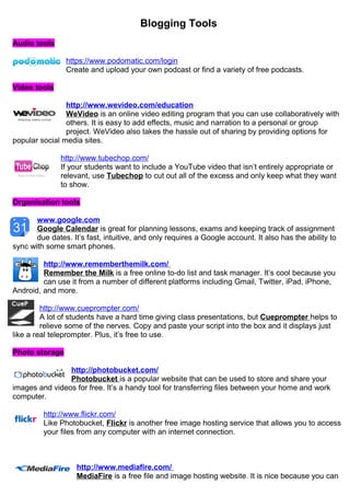 Blogging Tools 
Audio tools 
https://www.podomatic.com/login 
Create and upload your own podcast or find a variety of free podcasts. 
Video tools 
http://www.wevideo.com/education 
WeVideo is an online video editing program that you can use collaboratively with 
others. It is easy to add effects, music and narration to a personal or group 
project. WeVideo also takes the hassle out of sharing by providing options for 
popular social media sites. 
http://www.tubechop.com/ 
If your students want to include a YouTube video that isn’t entirely appropriate or 
relevant, use Tubechop to cut out all of the excess and only keep what they want 
to show. 
Organisation tools 
www.google.com 
Google Calendar is great for planning lessons, exams and keeping track of assignment 
due dates. It’s fast, intuitive, and only requires a Google account. It also has the ability to 
sync with some smart phones. 
http://www.rememberthemilk.com/ 
Remember the Milk is a free online to-do list and task manager. It’s cool because you 
can use it from a number of different platforms including Gmail, Twitter, iPad, iPhone, 
Android, and more. 
http://www.cueprompter.com/ 
A lot of students have a hard time giving class presentations, but Cueprompter helps to 
relieve some of the nerves. Copy and paste your script into the box and it displays just 
like a real teleprompter. Plus, it’s free to use. 
Photo storage 
http://photobucket.com/ 
Photobucket is a popular website that can be used to store and share your 
images and videos for free. It’s a handy tool for transferring files between your home and work 
computer. 
http://www.flickr.com/ 
Like Photobucket, Flickr is another free image hosting service that allows you to access 
your files from any computer with an internet connection. 
http://www.mediafire.com / 
MediaFire is a free file and image hosting website. It is nice because you can 
 