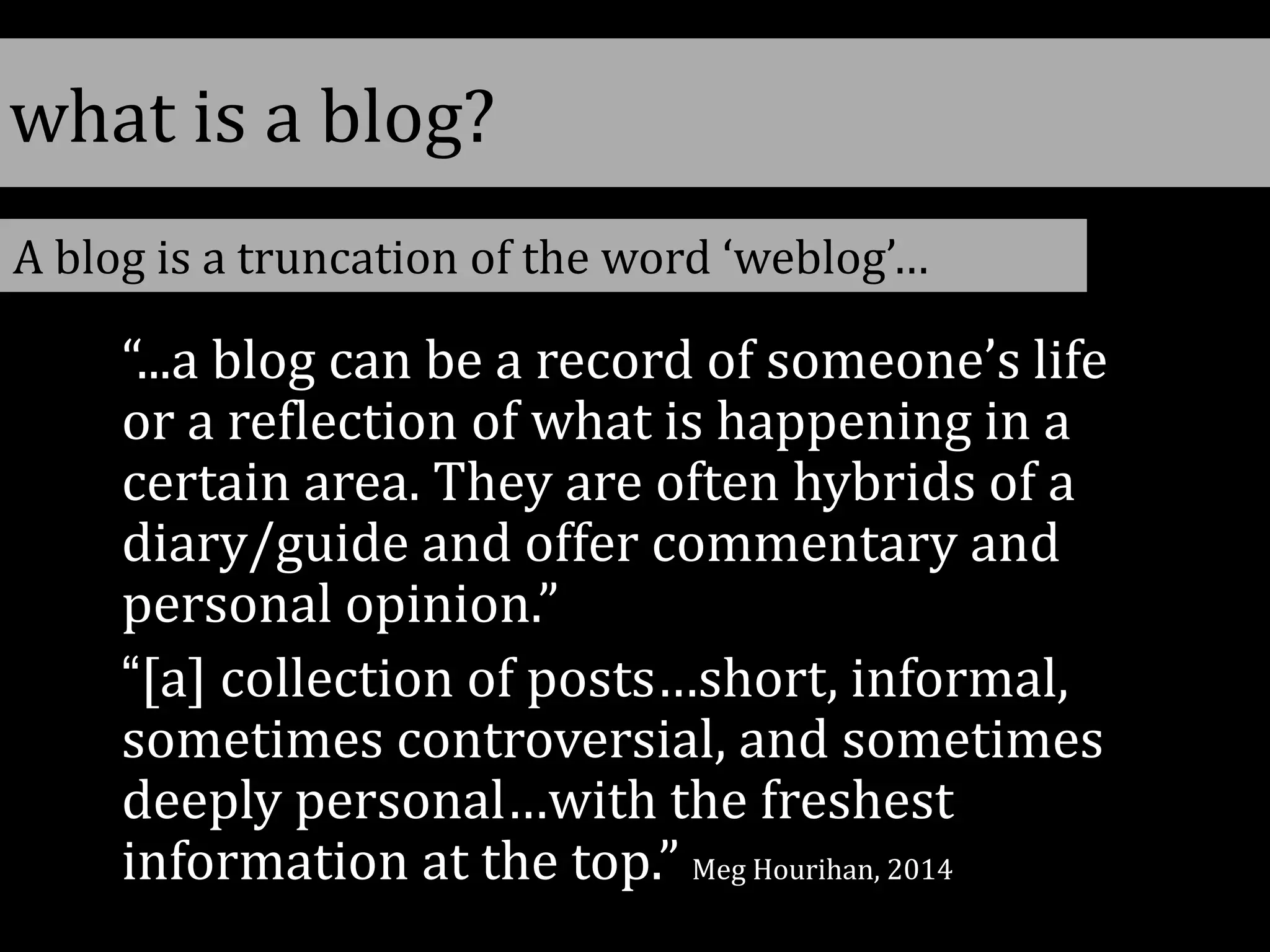 what is a blog?
“...a blog can be a record of someone’s life
or a reflection of what is happening in a
certain area. They are often hybrids of a
diary/guide and offer commentary and
personal opinion.”
“[a] collection of posts…short, informal,
sometimes controversial, and sometimes
deeply personal…with the freshest
information at the top.” Meg Hourihan, 2014
A blog is a truncation of the word ‘weblog’…
 