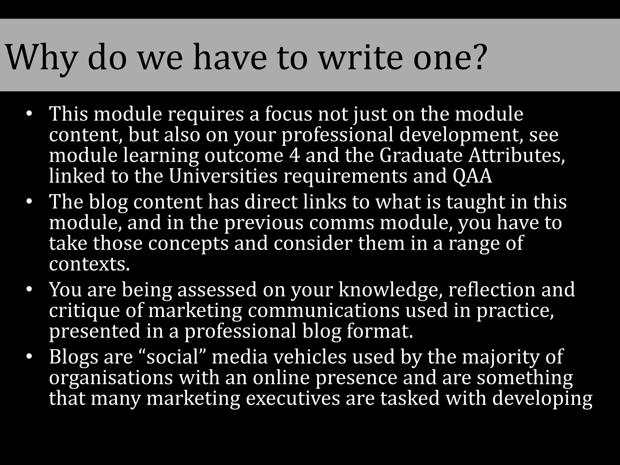 • This module requires a focus not just on the module
content, but also on your professional development, see
module learning outcome 4 and the Graduate Attributes,
linked to the Universities requirements and QAA
• The blog content has direct links to what is taught in this
module, and in the previous comms module, you have to
take those concepts and consider them in a range of
contexts.
• You are being assessed on your knowledge, reflection and
critique of marketing communications used in practice,
presented in a professional blog format.
• Blogs are “social” media vehicles used by the majority of
organisations with an online presence and are something
that many marketing executives are tasked with developing
Why do we have to write one?
 