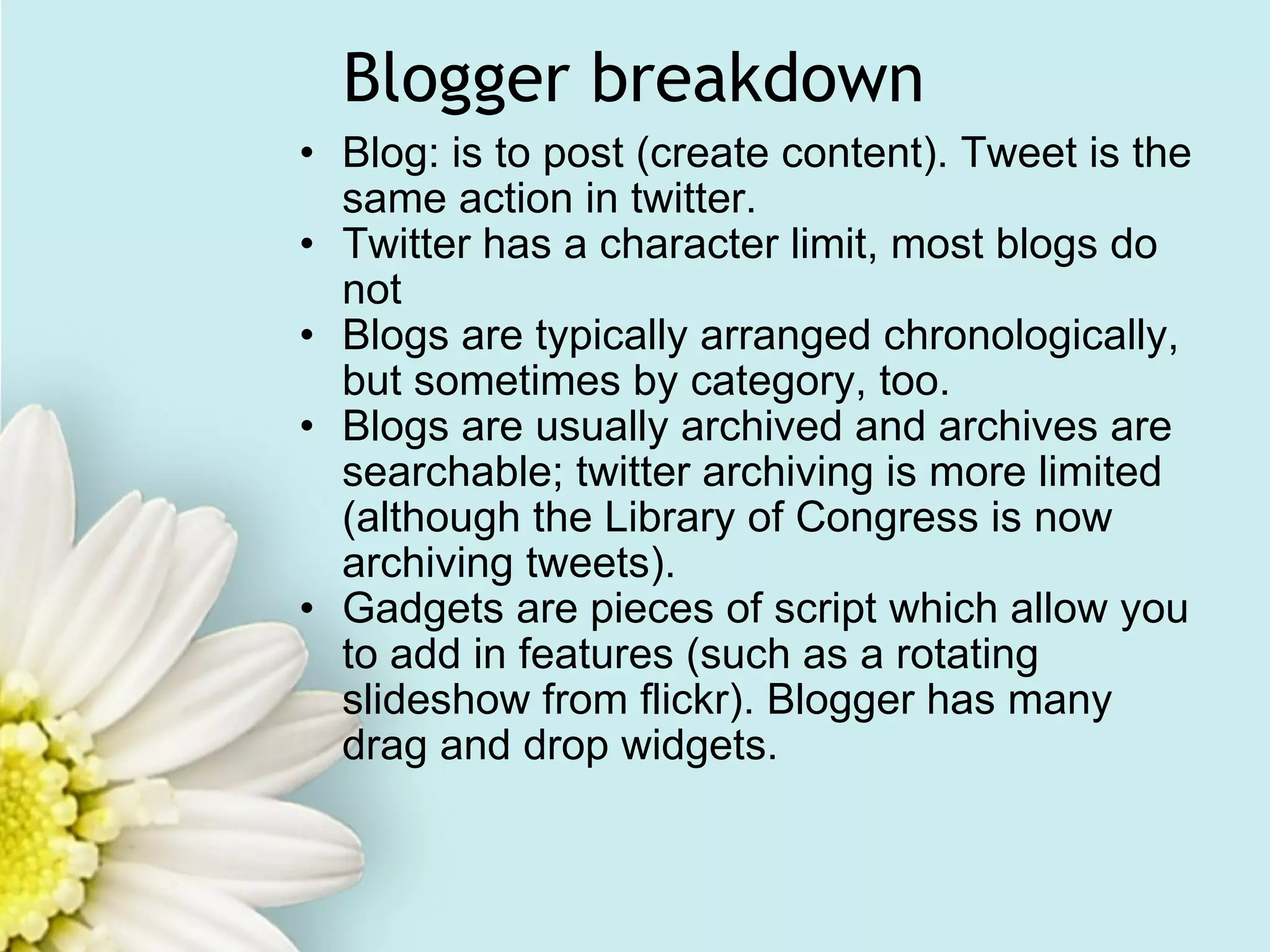 Blogger breakdown Blog: is to post (create content). Tweet is the same action in twitter. Twitter has a character limit, most blogs do not Blogs are typically arranged chronologically, but sometimes by category, too. Blogs are usually archived and archives are searchable; twitter archiving is more limited (although the Library of Congress is now archiving tweets). Gadgets are pieces of script which allow you to add in features (such as a rotating slideshow from flickr). Blogger has many drag and drop widgets.   