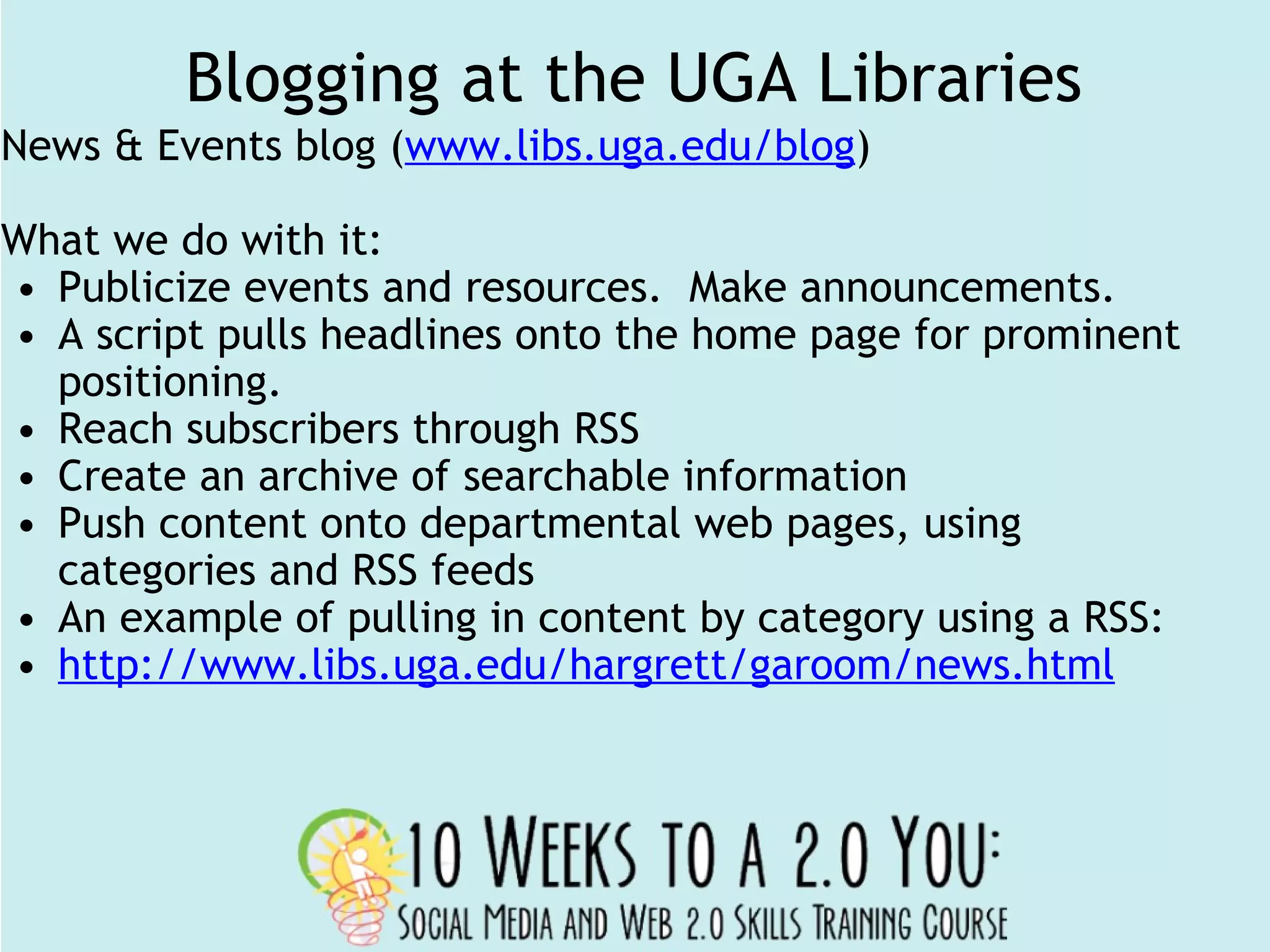 Blogging at the UGA Libraries News & Events blog ( www.libs.uga.edu/blog ) What we do with it: Publicize events and resources.  Make announcements. A script pulls headlines onto the home page for prominent positioning. Reach subscribers through RSS Create an archive of searchable information Push content onto departmental web pages, using categories and RSS feeds An example of pulling in content by category using a RSS: http://www.libs.uga.edu/hargrett/garoom/news.html 