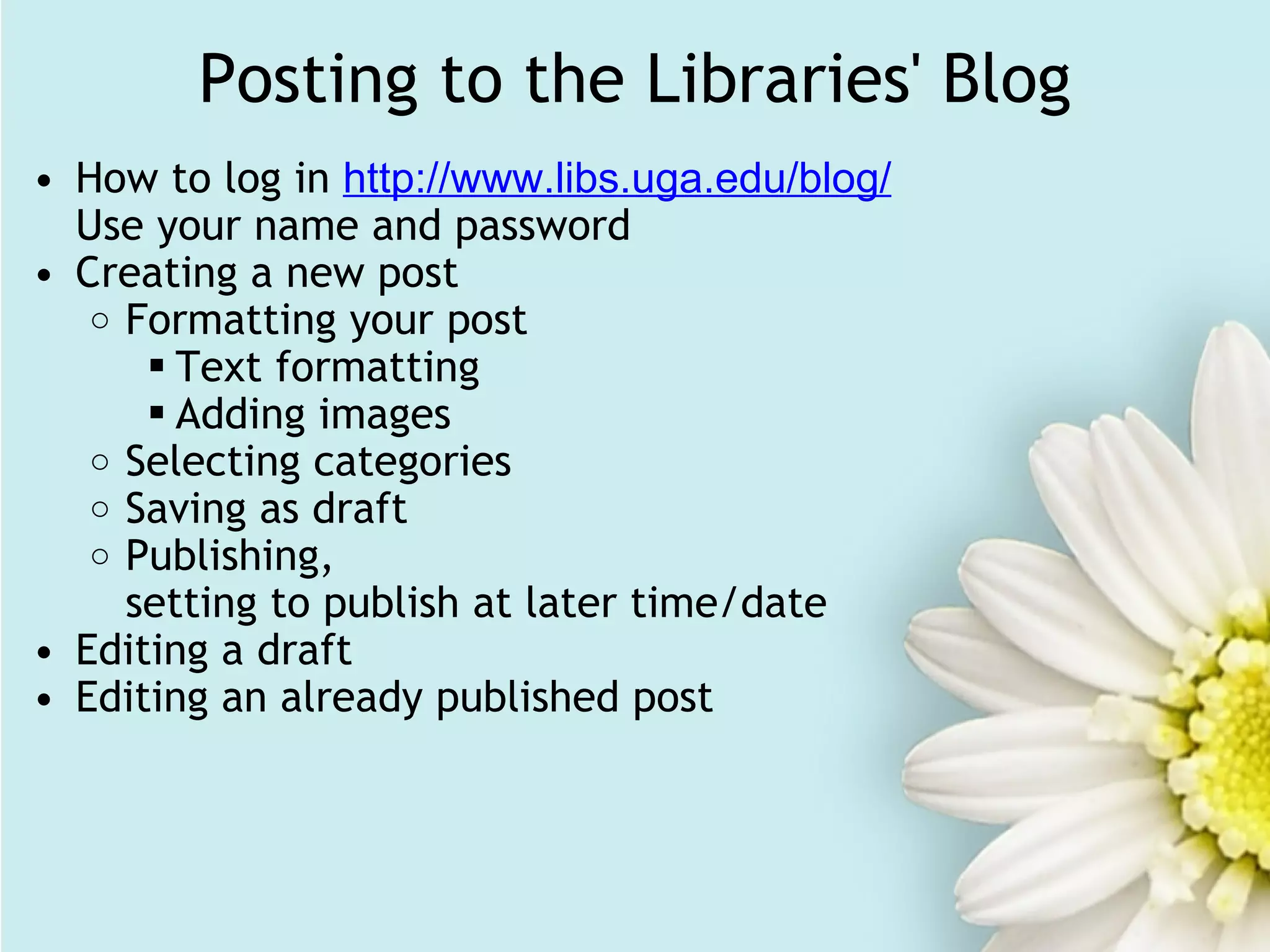 Posting to the Libraries' Blog How to log in  http://www.libs.uga.edu/blog/ Use your name and password Creating a new post Formatting your post Text formatting Adding images Selecting categories Saving as draft Publishing,  setting to publish at later time/date Editing a draft Editing an already published post 