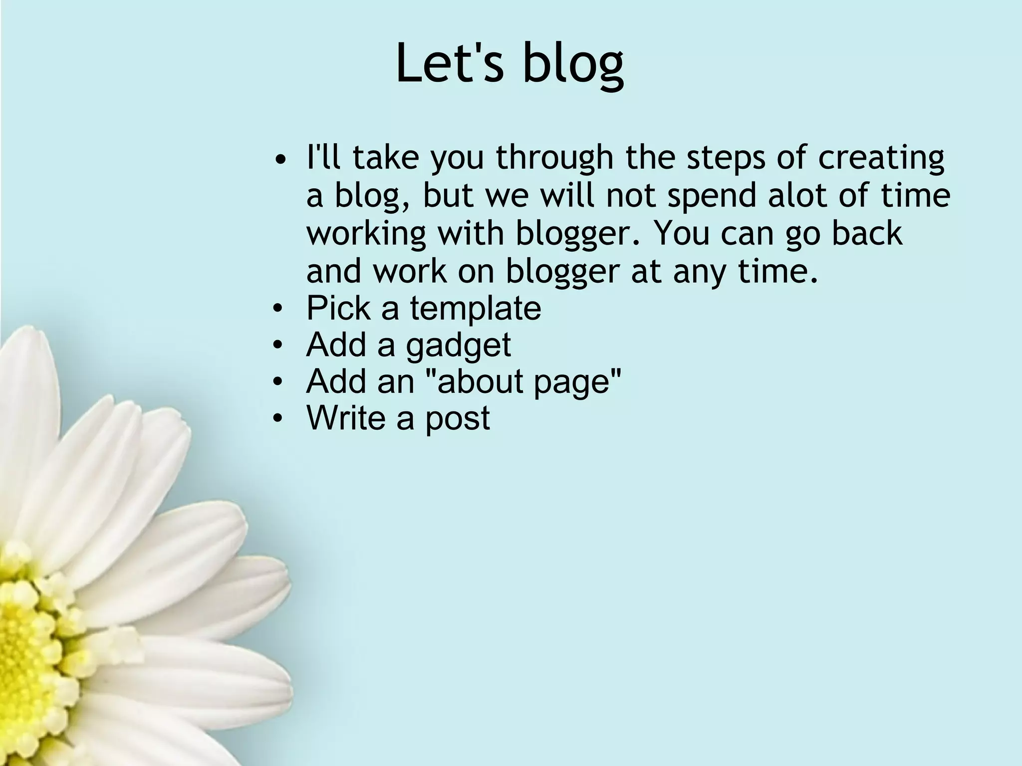 Let's blog I'll take you through the steps of creating a blog, but we will not spend alot of time working with blogger. You can go back and work on blogger at any time. Pick a template Add a gadget Add an "about page" Write a post   