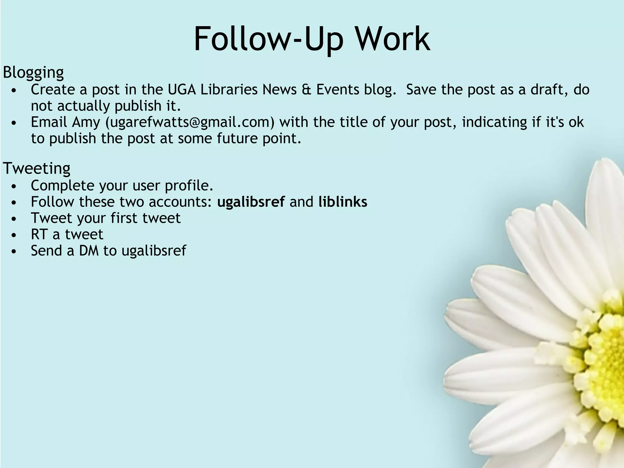 Follow-Up Work Blogging Create a post in the UGA Libraries News & Events blog.  Save the post as a draft, do not actually publish it. Email Amy (ugarefwatts@gmail.com) with the title of your post, indicating if it's ok to publish the post at some future point. Tweeting Complete your user profile. Follow these two accounts:  ugalibsref  and  liblinks Tweet your first tweet RT a tweet Send a DM to ugalibsref 