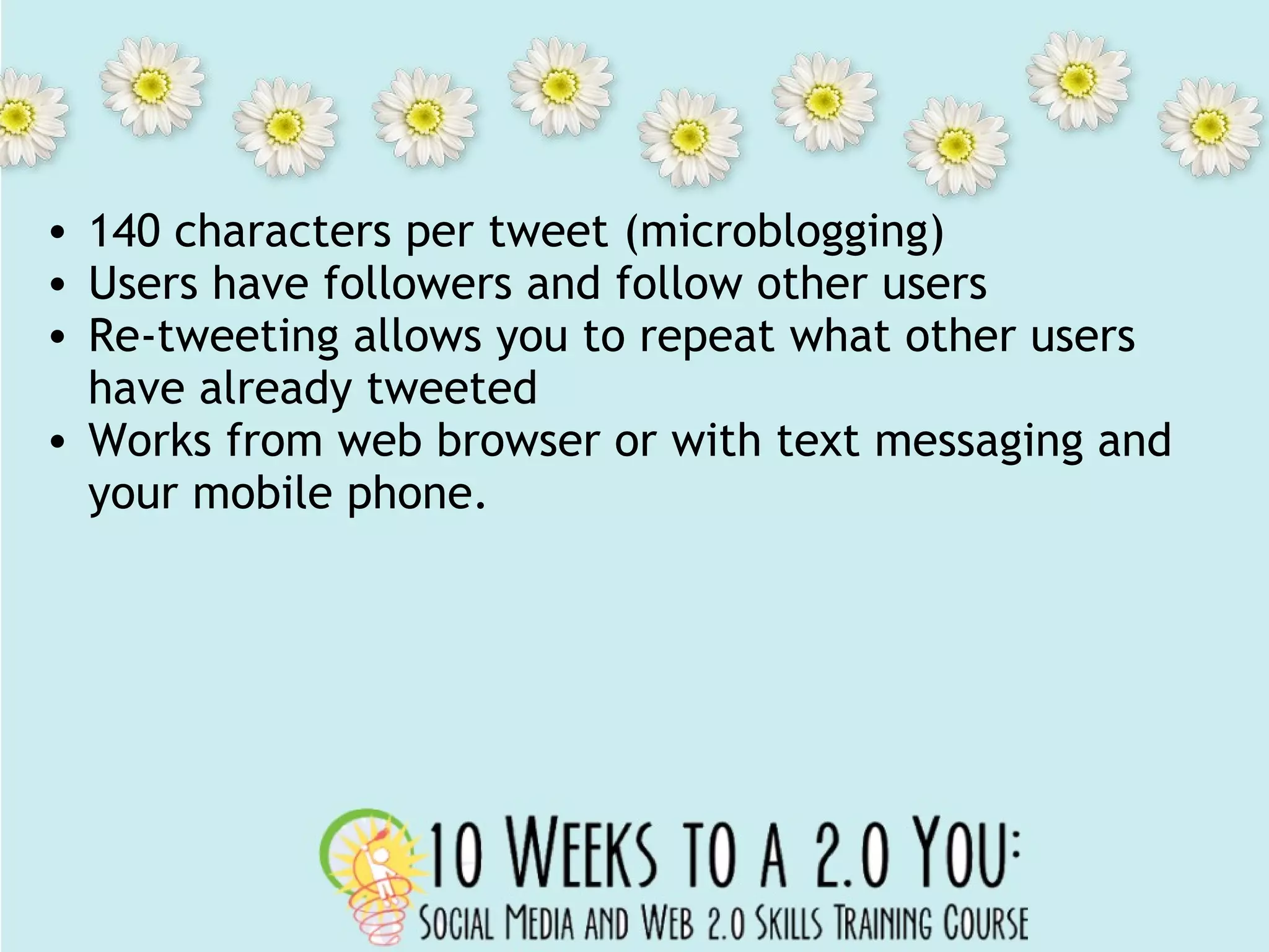 140 characters per tweet (microblogging) Users have followers and follow other users Re-tweeting allows you to repeat what other users have already tweeted Works from web browser or with text messaging and your mobile phone. 