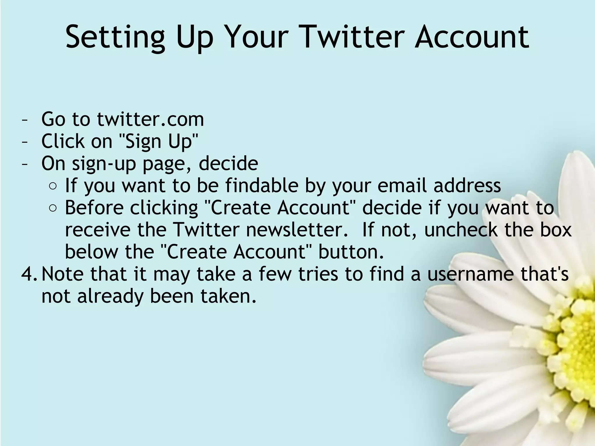 Setting Up Your Twitter Account Go to twitter.com Click on "Sign Up" On sign-up page, decide If you want to be findable by your email address Before clicking "Create Account" decide if you want to receive the Twitter newsletter.  If not, uncheck the box below the "Create Account" button. Note that it may take a few tries to find a username that's not already been taken. 