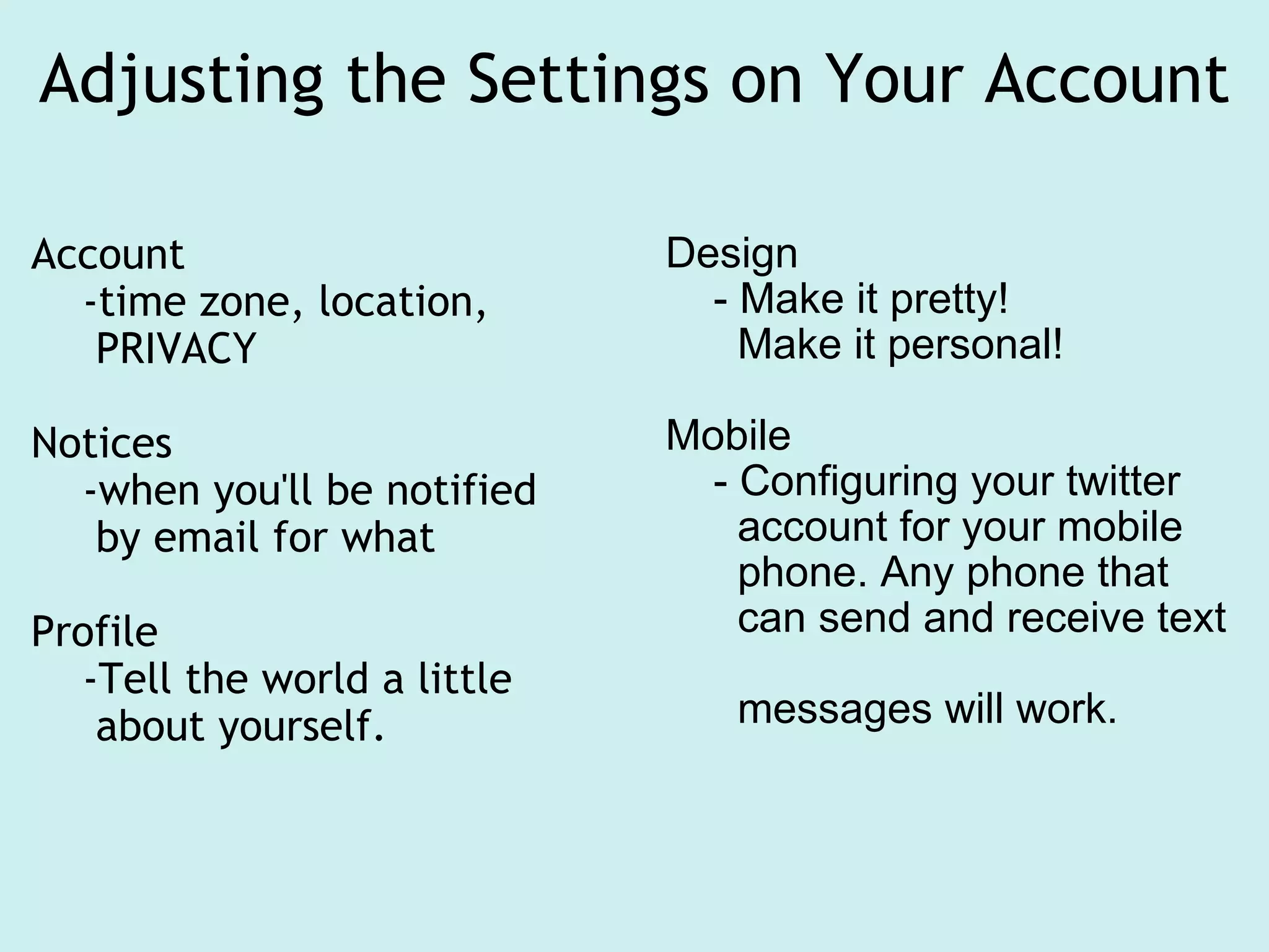 Adjusting the Settings on Your Account Account     -time zone, location,        PRIVACY Notices     -when you'll be notified       by email for what Profile      -Tell the world a little       about yourself. Design      - Make it pretty!        Make it personal! Mobile      - Configuring your twitter        account for your mobile         phone. Any phone that       can send and receive text        messages will work. 