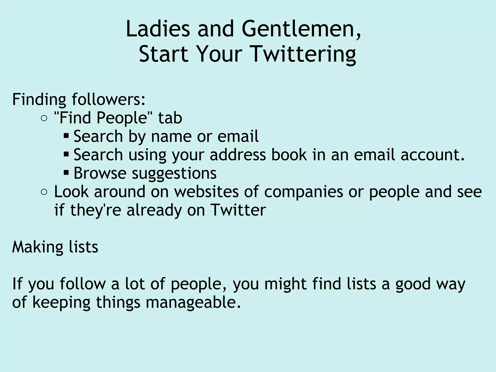 Ladies and Gentlemen,  Start Your Twittering Finding followers: "Find People" tab Search by name or email Search using your address book in an email account. Browse suggestions Look around on websites of companies or people and see if they're already on Twitter Making lists If you follow a lot of people, you might find lists a good way of keeping things manageable. 