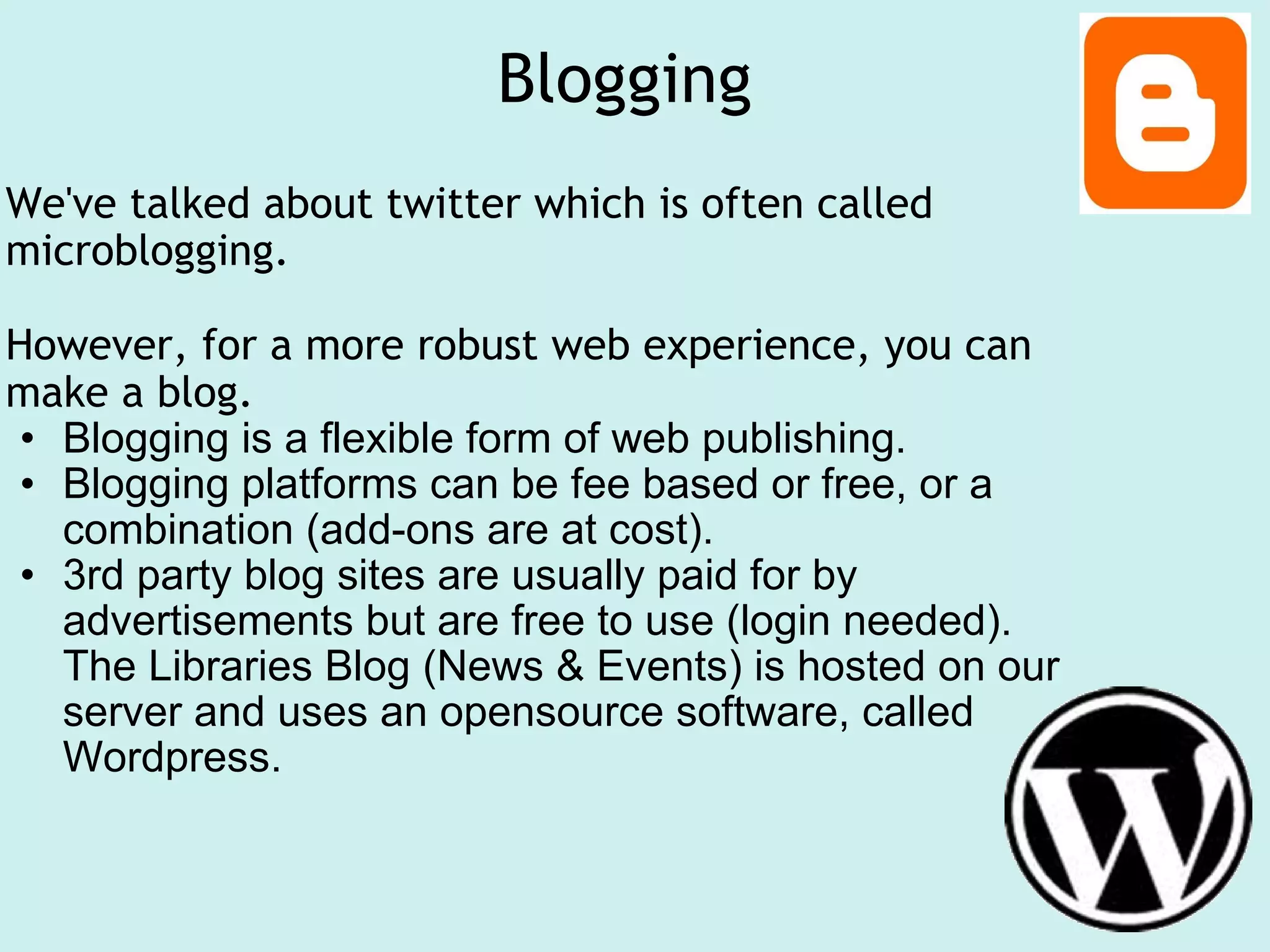 Blogging  We've talked about twitter which is often called microblogging.    However, for a more robust web experience, you can make a blog.  Blogging is a flexible form of web publishing. Blogging platforms can be fee based or free, or a combination (add-ons are at cost).  3rd party blog sites are usually paid for by advertisements but are free to use (login needed). The Libraries Blog (News & Events) is hosted on our server and uses an opensource software, called Wordpress.    