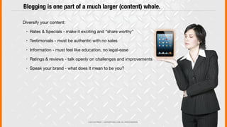 © 2013 COPYRIGHT • JUSTICEMITCHELL.COM • ALL RIGHTS RESERVED
Diversify your content:
! Rates & Specials - make it exciting and “share worthy”
! Testimonials - must be authentic with no sales
! Information - must feel like education, no legal-ease
! Ratings & reviews - talk openly on challenges and improvements
! Speak your brand - what does it mean to be you?
Blogging is one part of a much larger (content) whole.
 