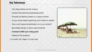 © 2013 COPYRIGHT • JUSTICEMITCHELL.COM • ALL RIGHTS RESERVED
! Your blog articles are the nucleus
! Content that feels like advertising will fail
! Process for blanket content vs. custom content
! Is your social media supporting your content or siloed?
! How much topical diversiﬁcation is in your content?
! Be mobile-friendly or lose a future foothold
! Content is NOT just a blog post!
! Measure with analytics
...if it works, do it again in a new way!
Key Takeaways
 