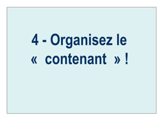 4 - Organisez le  « contenant » !   