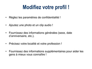 Modifiez votre profil ! Réglez les paramètres de confidentialité ! Ajoutez une photo et un clip audio ! Fournissez des informations générales (sexe, date d’anniversaire, etc.). Précisez votre localité et votre profession ! Fournissez des informations supplémentaires pour aider les gens à mieux vous connaître ! 