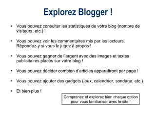 Explorez Blogger ! Vous pouvez consulter les statistiques de votre blog (nombre de visiteurs, etc.) ! Vous pouvez voir les commentaires mis par les lecteurs.  Répondez-y si vous le jugez à propos ! Vous pouvez gagner de l’argent avec des images et textes publicitaires placés sur votre blog !  Vous pouvez décider combien d’articles apparaîtront par page ! Vous pouvez ajouter des gadgets (jeux, calendrier, sondage, etc.) Et bien plus ! Comprenez et explorez bien chaque option pour vous familiariser avec le site ! 