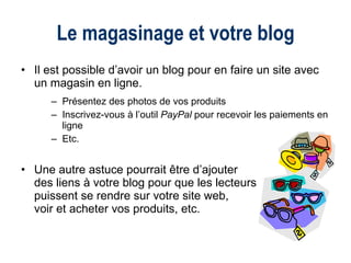 Il est possible d’avoir un blog pour en faire un site avec un magasin en ligne. Présentez des photos de vos produits Inscrivez-vous à l’outil  PayPal  pour recevoir les paiements en ligne Etc. Une autre astuce pourrait être d’ajouter  des liens à votre blog pour que les lecteurs  puissent se rendre sur votre site web,  voir et acheter vos produits, etc. Le magasinage et votre blog 