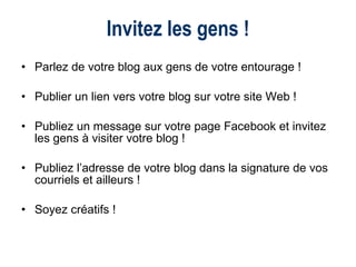 Parlez de votre blog aux gens de votre entourage ! Publier un lien vers votre blog sur votre site Web ! Publiez un message sur votre page Facebook et invitez les gens à visiter votre blog ! Publiez l’adresse de votre blog dans la signature de vos courriels et ailleurs !  Soyez créatifs ! Invitez les gens ! 