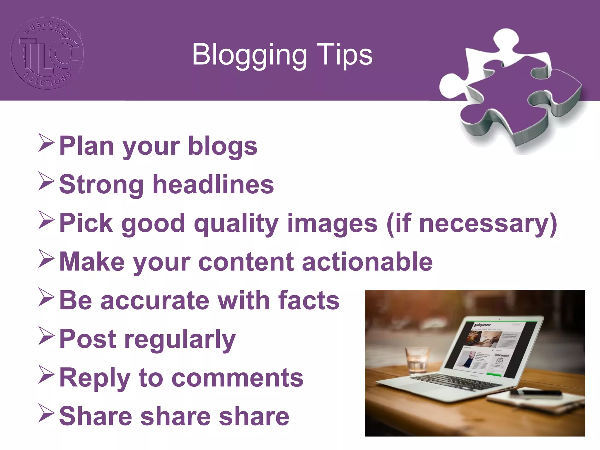 Blogging Tips
Plan your blogs
Strong headlines
Pick good quality images (if necessary)
Make your content actionable
Be accurate with facts
Post regularly
Reply to comments
Share share share
 