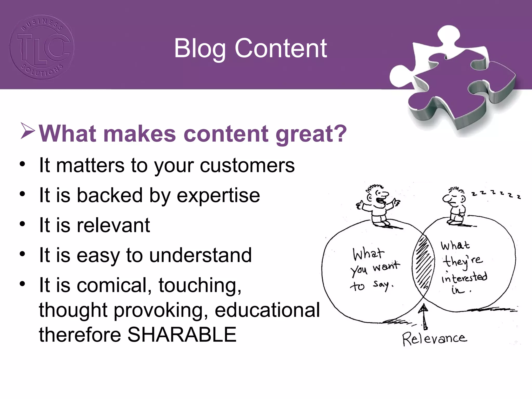 Blog Content
What makes content great?
• It matters to your customers
• It is backed by expertise
• It is relevant
• It is easy to understand
• It is comical, touching,
thought provoking, educational …
therefore SHARABLE
 