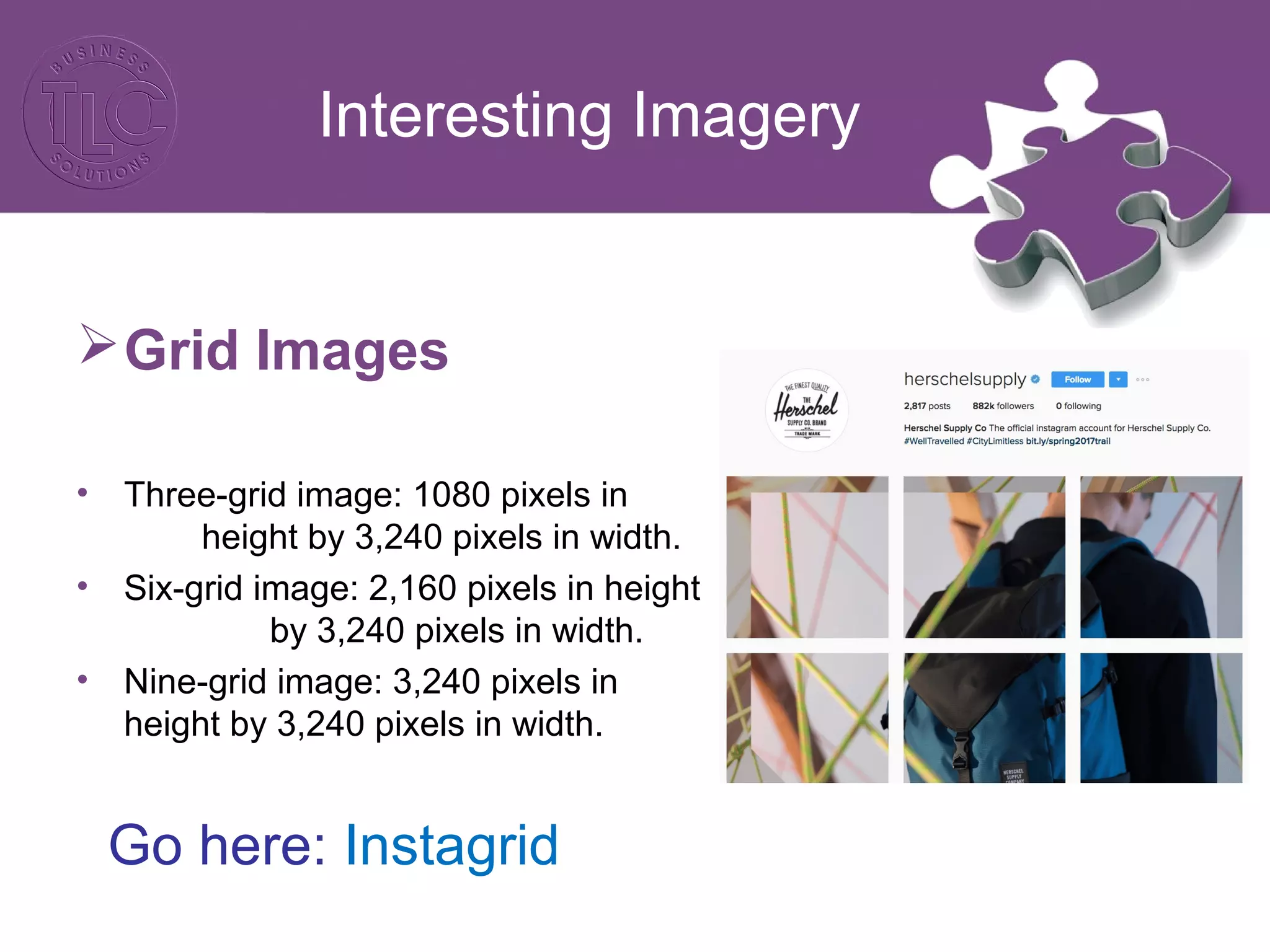 Interesting Imagery
Grid Images
• Three-grid image: 1080 pixels in
height by 3,240 pixels in width.
• Six-grid image: 2,160 pixels in height
by 3,240 pixels in width.
• Nine-grid image: 3,240 pixels in
height by 3,240 pixels in width.
Go here: Instagrid
 