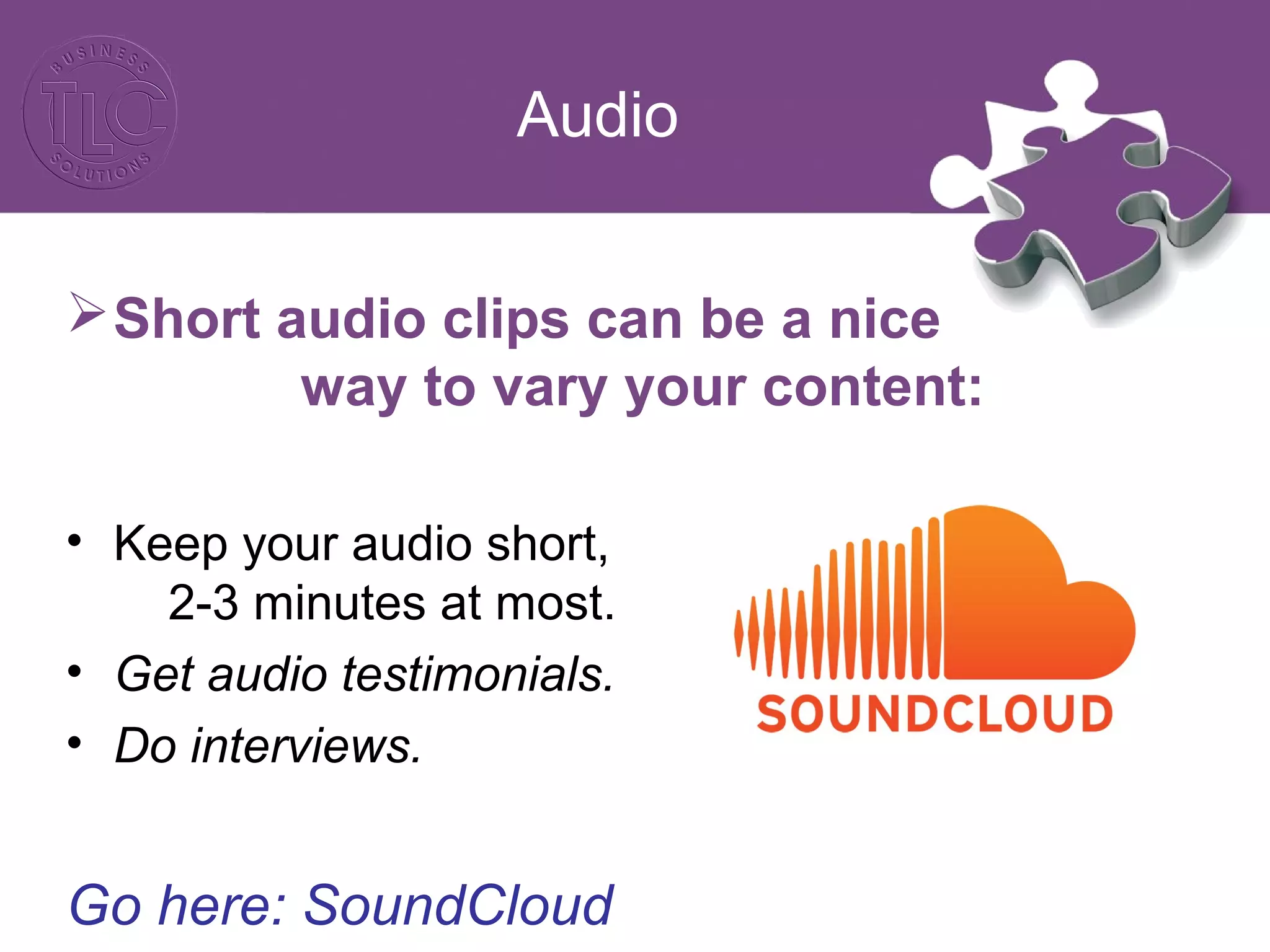 Audio
Short audio clips can be a nice
way to vary your content:
• Keep your audio short,
2-3 minutes at most.
• Get audio testimonials.
• Do interviews.
Go here: SoundCloud
 