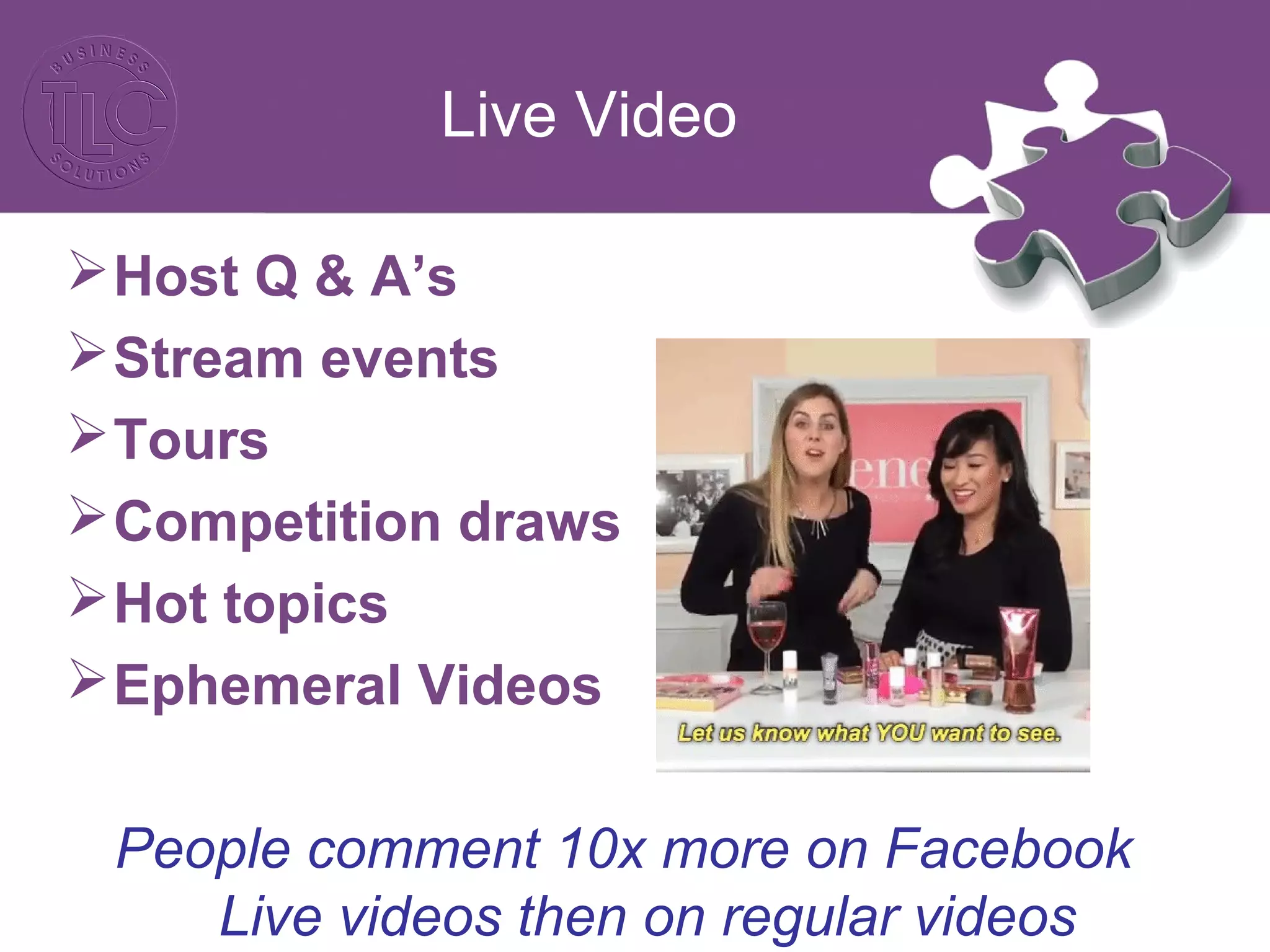 Live Video
Host Q & A’s
Stream events
Tours
Competition draws
Hot topics
Ephemeral Videos
People comment 10x more on Facebook
Live videos then on regular videos
 