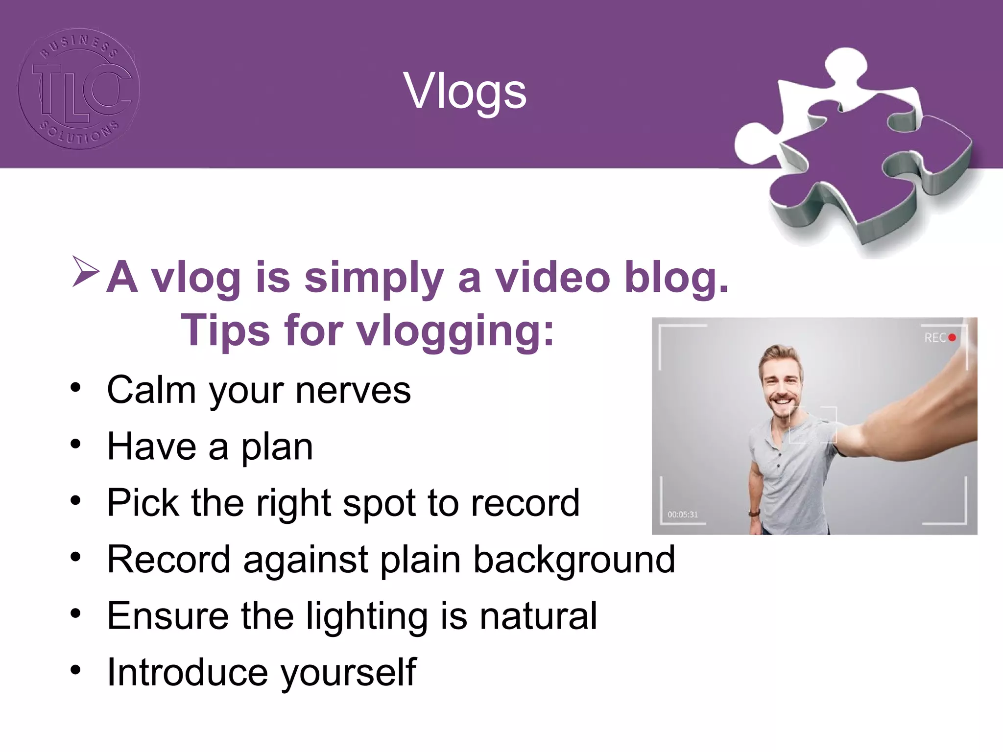 Vlogs
A vlog is simply a video blog.
Tips for vlogging:
• Calm your nerves
• Have a plan
• Pick the right spot to record
• Record against plain background
• Ensure the lighting is natural
• Introduce yourself
 