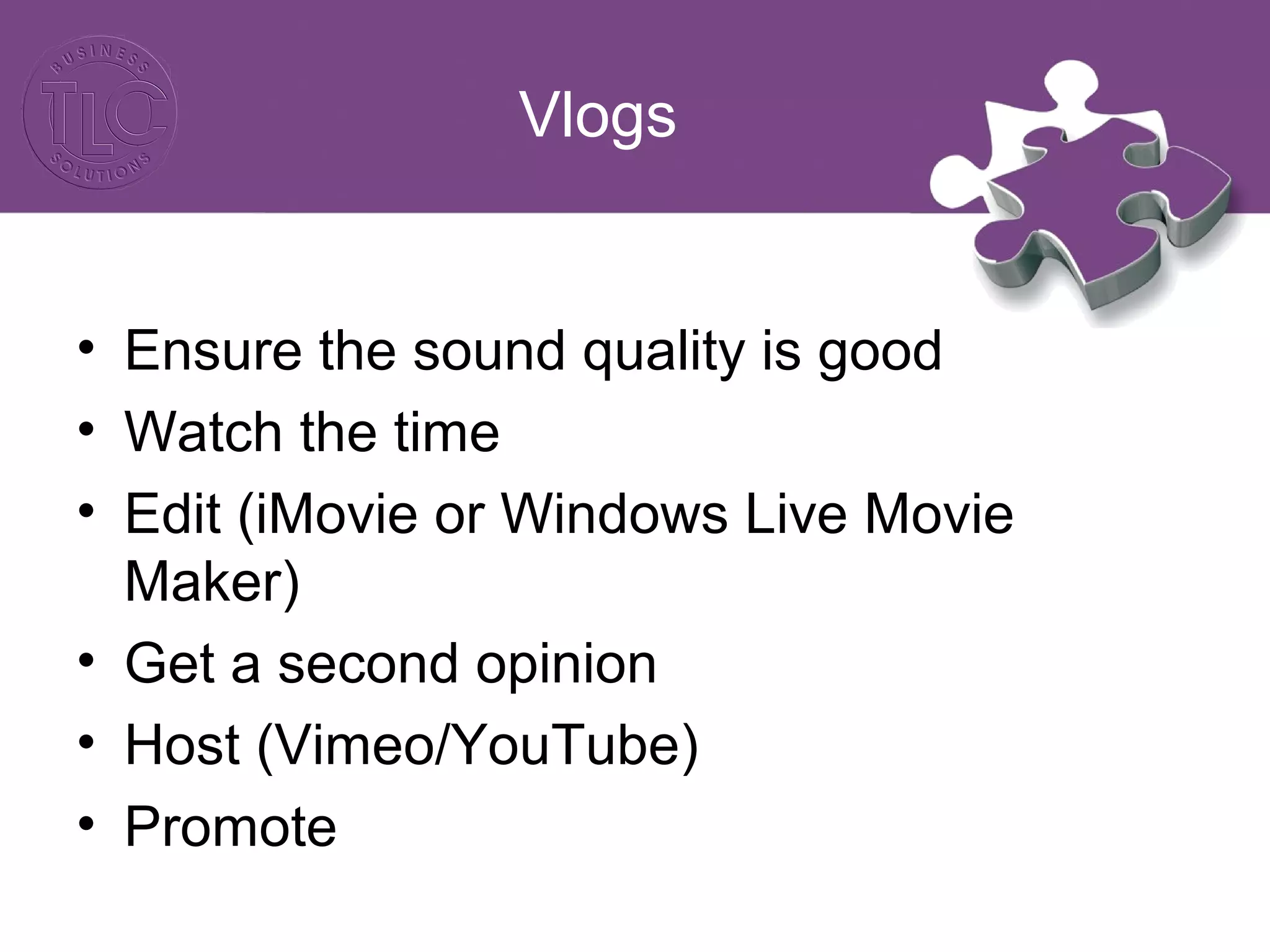 Vlogs
• Ensure the sound quality is good
• Watch the time
• Edit (iMovie or Windows Live Movie
Maker)
• Get a second opinion
• Host (Vimeo/YouTube)
• Promote
 