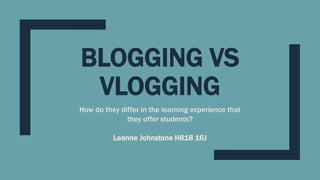 BLOGGING VS
VLOGGING
How do they differ in the learning experience that
they offer students?
Leanne Johnstone H818 16J
 