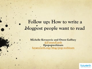 Follow up: How to write a
blogpost people want to read
Michelle Kovacevic and Owen Gaffney
@FutureEarth
#popupwebinars
futureearth.org/blog/pop-webinars
 